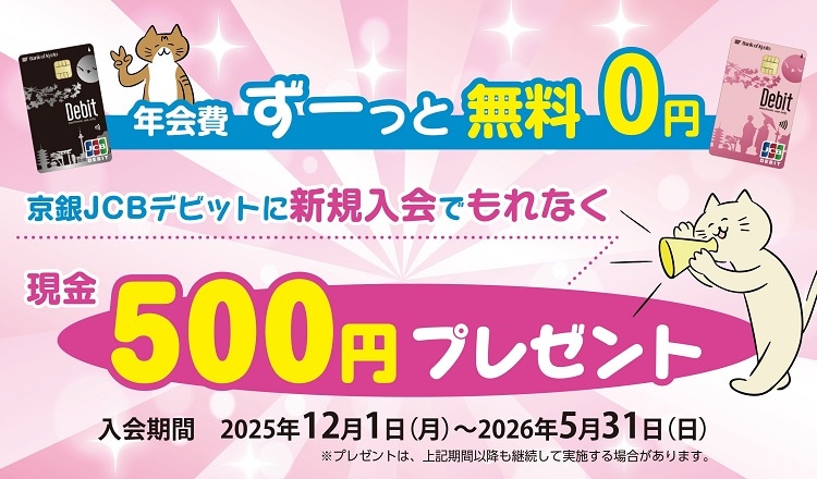 年会費ずーっと無料０円京銀JCBデビットに新規入会でもれなく現金500円プレゼント　入会期間2025年12月1日（月）～2026年5月31日（日）※プレゼントは、上記期間以降も継続して実施する場合がございます。