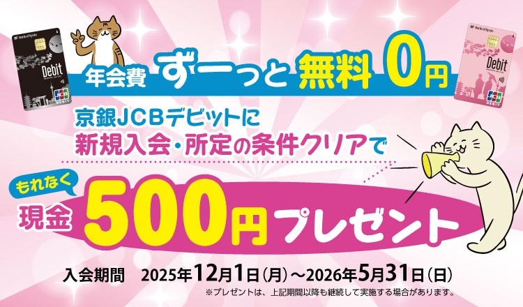 年会費ずーっと無料０円京銀JCBデビットに新規入会でもれなく現金500円プレゼント　入会期間2025年12月1日（月）～2026年5月31日（日）※プレゼントは、上記期間以降も継続して実施する場合がございます。