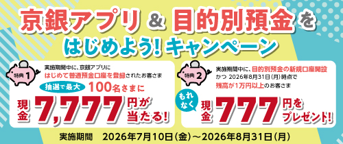 京銀アプリ＆目的別預金をはじめよう！キャンペーン　特典①　条件クリアで抽選で最大100名様に現金7,777円が当たる！ 特典②　条件クリアでもれなく現金777円をプレゼント！対象期間：2026年7月10日（金）～2026年8月31日（月）