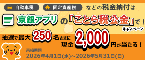 自動車税・固定資産税等の税金納付は京銀アプリの「ことら税公金」で！キャンペーン　　所定の条件クリアで抽選で最大250名さまに現金2,000円が当たる！