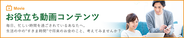 お役立ち動画コンテンツ　毎日、忙しい時間を過ごされているあなたへ。生活の中の”すきま時間”で将来のお金のこと、考えてみませんか？