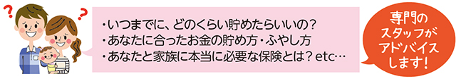 いつまでに、どのくらい貯めたらいいの？あなたに合ったお金の貯め方・ふやし方。あなたと家族に本当に必要な保険とは？Etc・・・専門のスタッフがアドバイスします!