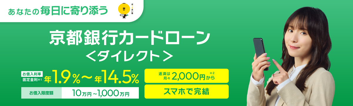 京都銀行カードローン ＜ダイレクト＞　WEBで完結　お借入利率：年1.9％～年14.5％（固定金利）お借入限度額：10万円～1,000万円