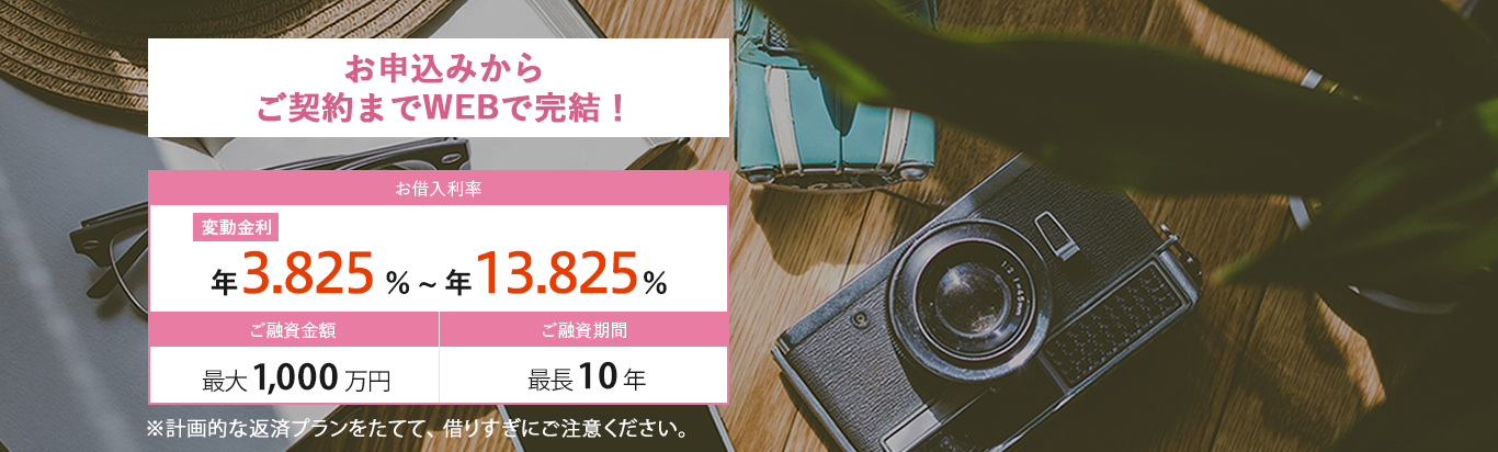 お借入利率が変動金利：年3.675％～年13.675％。ご融資金額：最大1,000万円。ご融資期間：最長10年。※計画的な返済プランをたてて、借りすぎにご注意ください。お借り換えおまとめOK！