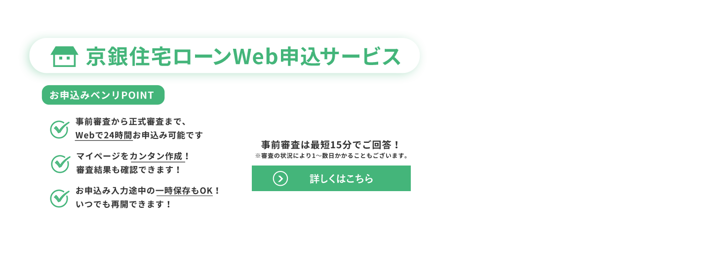 京銀住宅ローンWeb申込サービス。お申込みベンリPOINT：・事前審査から正式審査まで、Webで24時間お申込み可能です・マイページをカンタン作成！審査結果も確認できます！・お申込み入力途中の一時保存もOK！いつでも再開できます！／事前審査は最短15分でご回答※審査の状況により1～数日かかることもございます。詳しくはこちら