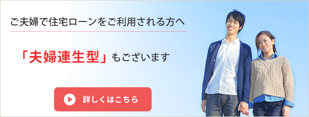 ご夫婦で住宅ローンをご利用される方へ 「夫婦連生型」もございます 詳しくはこちら