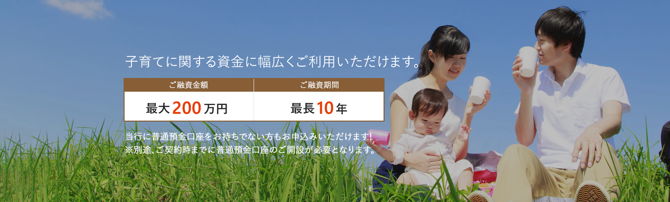 子育てに関する資金に幅広くご利用いただけます。ご融資金額：最大200万円。ご融資期間：最長10年。当行に普通預金口座をお持ちでない方もお申込みいただけます！※別途、ご契約時までに普通預金口座のご解説が必要となります。