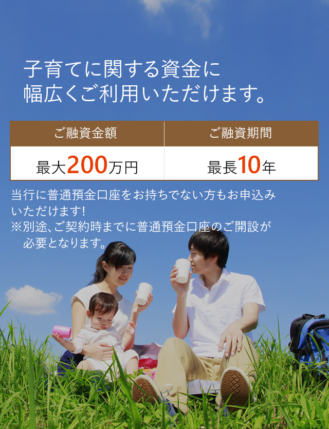 子育てに関する資金に幅広くご利用いただけます。ご融資金額：最大200万円。ご融資期間：最長10年。当行に普通預金口座をお持ちでない方もお申込みいただけます！※別途、ご契約時までに普通預金口座のご解説が必要となります。