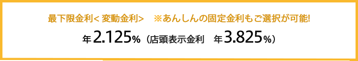 最下限金利＜変動金利＞：年1.975％（店頭表示金利：年3.675%）※あんしんの固定金利もご選択が可能！