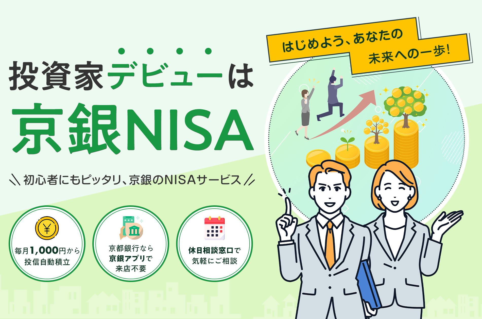 はじめよう、あなたの 未来への一歩！ 投資家デビューは 京銀NISA \ 初心者にもピッタリ、京銀のNISAサービス / 毎月1,000円から 投信自動積立 京都銀行なら 京銀アプリで 来店不要 休日相談窓口で 気軽にご相談