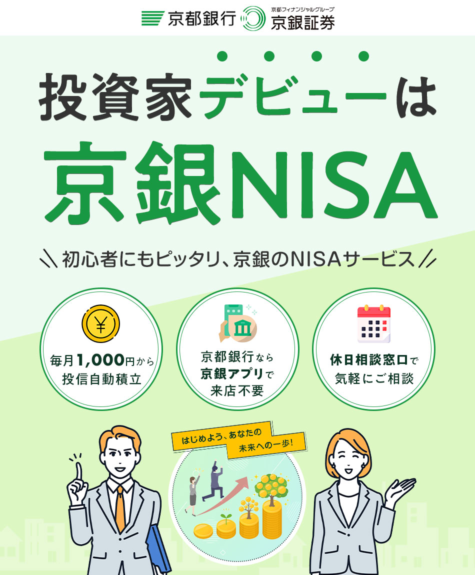 はじめよう、あなたの 未来への一歩！ 投資家デビューは 京銀NISA \ 初心者にもピッタリ、京銀のNISAサービス / 毎月1,000円から 投信自動積立 京都銀行なら 京銀アプリで 来店不要 休日相談窓口で 気軽にご相談