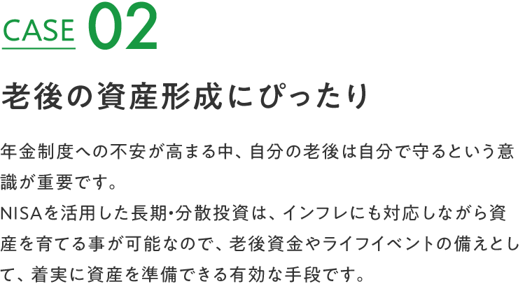 CASE 02 老後の資産形成にぴったり 年金制度への不安が高まる中、自分の老後は自分で守るという意識が重要です。NISAを活用した長期・分散投資は、インフレにも対応しながら資産を育てる事が可能なので、老後資金やライフイベントの備えとして、着実に資産を準備できる有効な手段です。