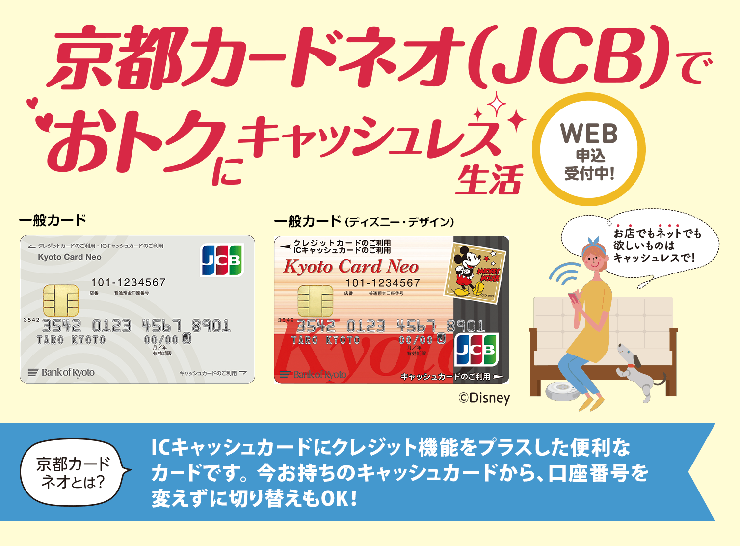 京都カードネオ（JCB）でおトクにキャッシュレス生活　WEB申込受付中！一般カード・一般カード（ディズニー・デザイン）©Disney 京都カードネオとは？ICキャッシュカードにクレジット機能をプラスした便利なカードです。今お持ちのキャッシュカードから、口座番号を変えずに切り替えもOK!