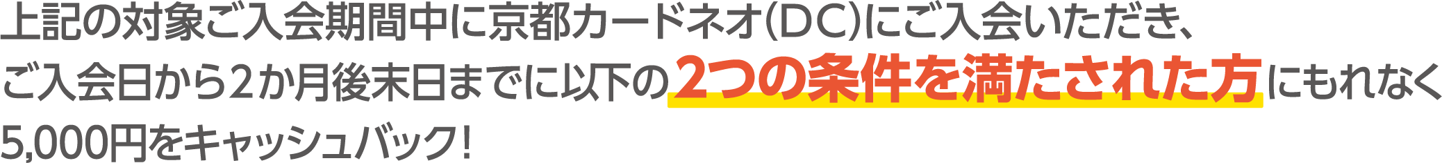 上記の対象ご入会期間中に京都カードネオ（DC）にご入会いただき、ご入会日から２か月後末日までに以下の2つの条件を満たされた方にもれなく5,000円をキャッシュバック！