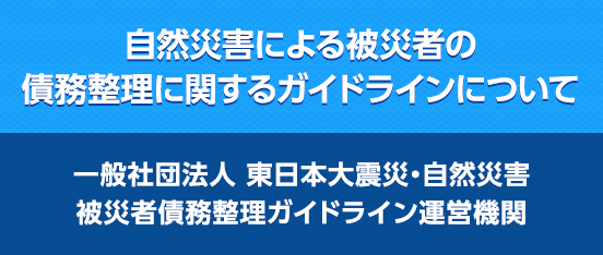 一般社団法人 東日本大震災・自然災害被災者債務整理ガイドライン運営機関：自然災害による被災者の債務整理に関するガイドラインについて