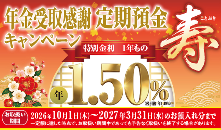 年金受取感謝定期預金キャンペーン　寿　特別金利1年もの年1.50％（税引後年1.19％）お取扱い期間2026年10月1日（木）～2027年3月31日（水）のお預入れ分まで