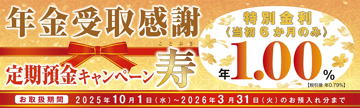 年金受取感謝　定期預金キャンペーン　寿　特別金利＜当初6か月のみ＞年1.00％【税引後 年0.79％】お取扱期間2025年10月1日(水）～2026年3月31日（火）のお預入れ分まで