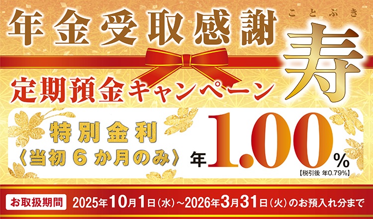 年金受取感謝　定期預金キャンペーン　寿　特別金利＜当初6か月のみ＞年1.00％【税引後 年0.79％】お取扱期間2025年10月1日(水）～2026年3月31日（火）のお預入れ分まで