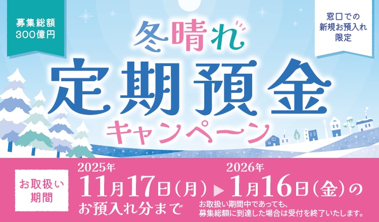 冬晴れ定期預金キャンペーン　お取扱い期間2025年11月17日（月）～2026年1月16日（金）のお預入れ分まで　募集総額300億円　窓口での新規お預入れ限定　