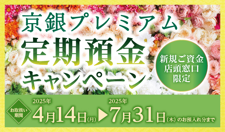 京銀プレミアム定期預金キャンペーン新規ご資金店頭窓口限定　お取扱い期間2025年4月14日（月）～2025年7月31日（木）のお預入れ分まで