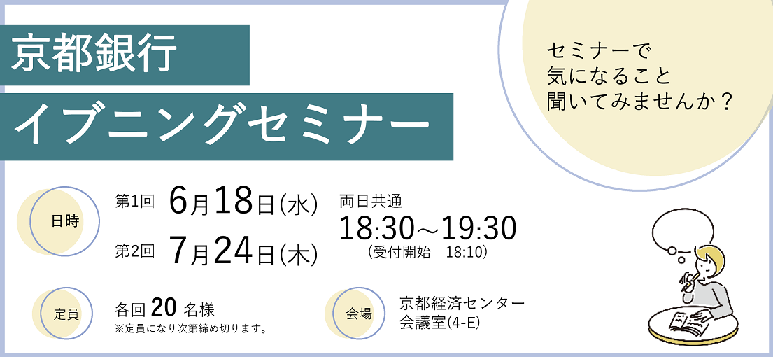 京都銀行イブニングセミナー 日時　第1回6月18日（水）第2回7月24日（木）両日共通18:30～19:30（受付開始 18:10）定員　各回20名様※定員になり次第締め切ります　会場　京都経済センター会議室（4・E）セミナーで気になること聞いてみませんか？