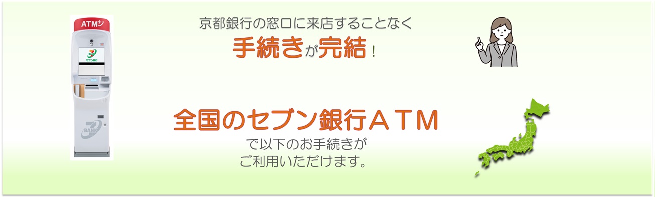 京都銀行の窓口に来店することなく手続きが完結！全国のセブン銀行ＡＴＭで以下の手続きがご利用いただけます。