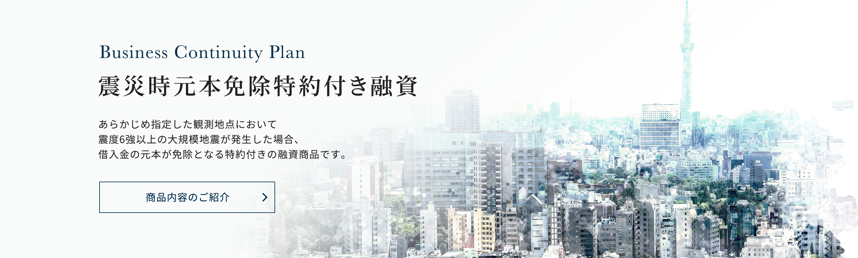震災時元本免除特約付き融資あらかじめ指定した観測地点において震度6強以上の大規模地震が発生した場合、借入金の元本が免除となる特約付きの融資商品です。商品内容のご紹介