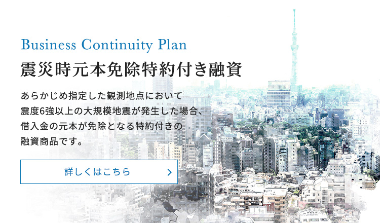 震災時元本免除特約付き融資あらかじめ指定した観測地点において震度6強以上の大規模地震が発生した場合、借入金の元本が免除となる特約付きの融資商品です。商品内容のご紹介
