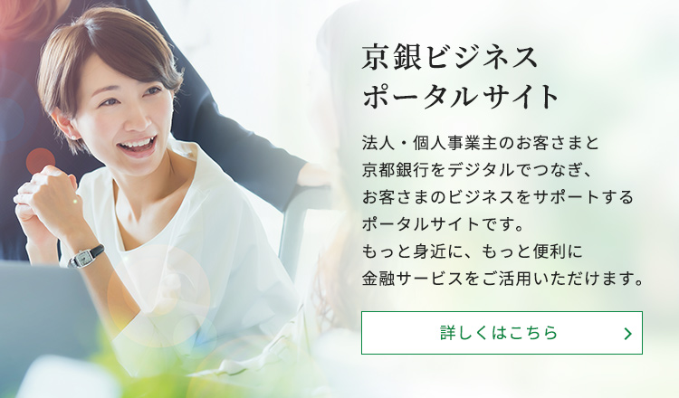 京銀ビジネスポータルサイト。法人・個人事業主のお客さまと京都銀行をデジタルでつなぎ、お客さまのビジネスをサポートするポータルサイトです。もっと身近に、もっと便利に金融サービスをご活用いただけます。詳しくはこちら