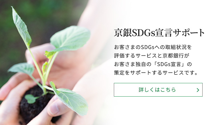 京銀SDGs宣言サポートお客さまのSDGsへの取組状況を評価するサービスと京都銀行がお客さま独自の「SDGs宣言」の策定をサポートするサービスです。詳しくはこちら